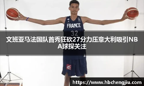 文班亚马法国队首秀狂砍27分力压意大利吸引NBA球探关注